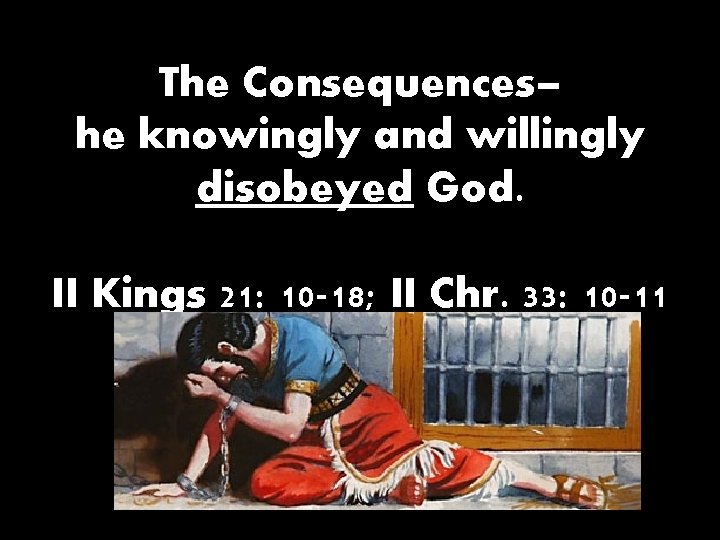 The Consequences– he knowingly and willingly disobeyed God. II Kings 21: 10 -18; II