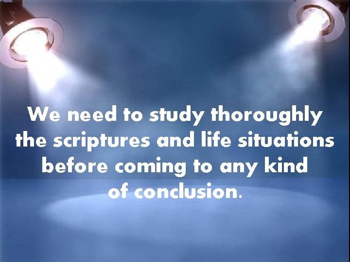 We need to study thoroughly the scriptures and life situations before coming to any