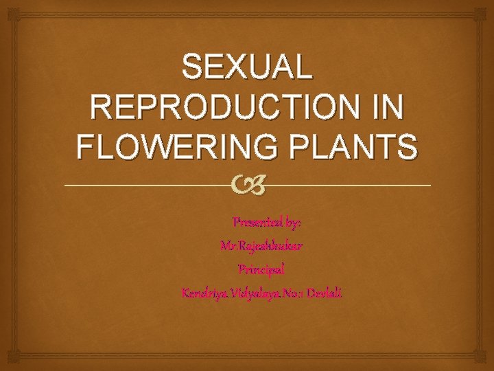 SEXUAL REPRODUCTION IN FLOWERING PLANTS Presented by: Mr. Rajeshkukar Principal Kendriya Vidyalaya No. 1