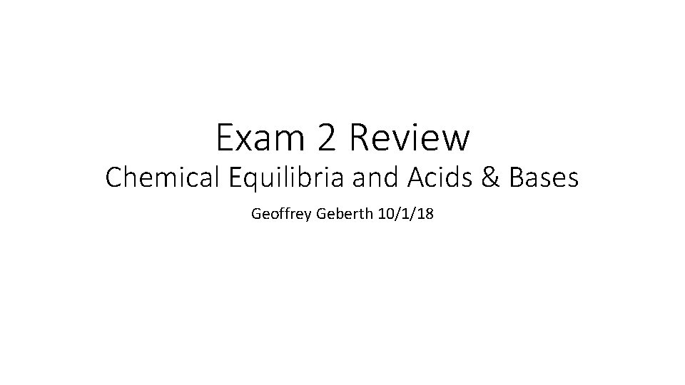Exam 2 Review Chemical Equilibria and Acids & Bases Geoffrey Geberth 10/1/18 