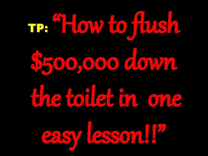 “How to flush $500, 000 down the toilet in one easy lesson!!” TP: “How to flush $500, 000 down the toilet in one easy lesson!!” TP: