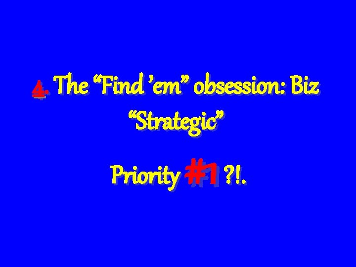 4. The “Find ’em” obsession: Biz “Strategic” Priority #1 ? !. 