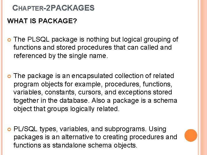 CHAPTER-2 PACKAGES WHAT IS PACKAGE? The PLSQL package is nothing but logical grouping of