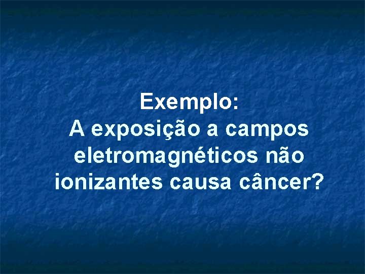 Exemplo: A exposição a campos eletromagnéticos não ionizantes causa câncer? 