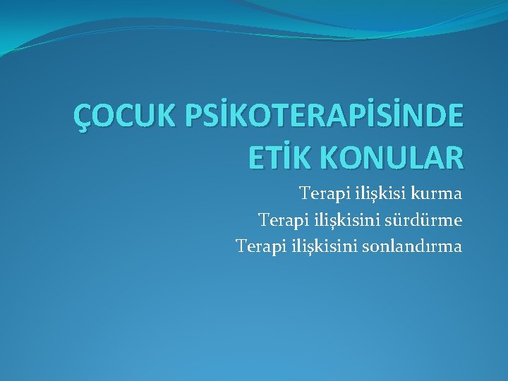 ÇOCUK PSİKOTERAPİSİNDE ETİK KONULAR Terapi ilişkisi kurma Terapi ilişkisini sürdürme Terapi ilişkisini sonlandırma 