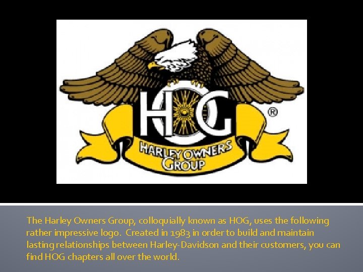 The Harley Owners Group, colloquially known as HOG, uses the following rather impressive logo.