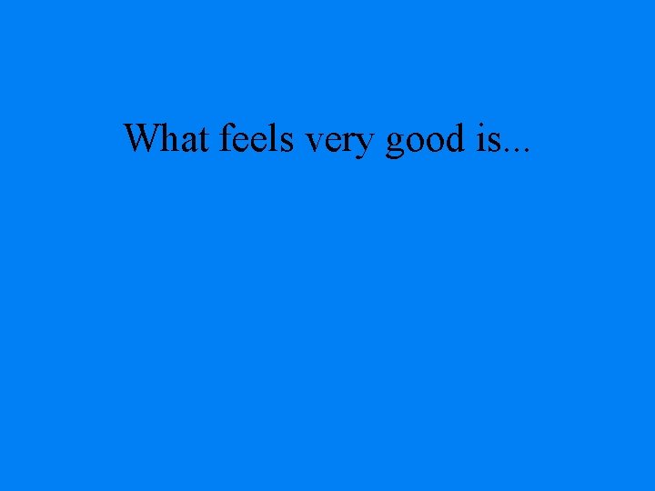 What feels very good is. . . 