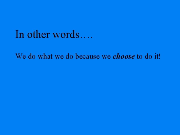 In other words…. We do what we do because we choose to do it!