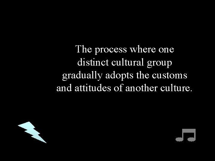 The process where one distinct cultural group gradually adopts the customs and attitudes of