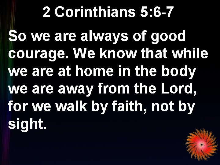 2 Corinthians 5: 6 -7 So we are always of good courage. We know