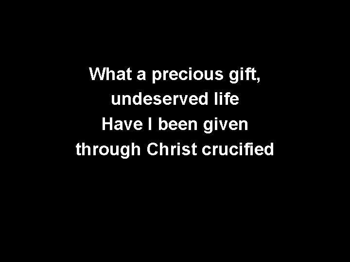 What a precious gift, undeserved life Have I been given through Christ crucified 