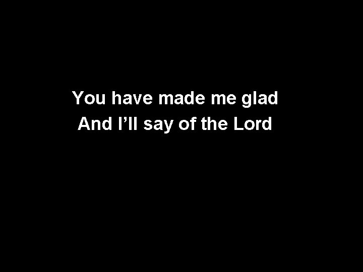 You have made me glad And I’ll say of the Lord 