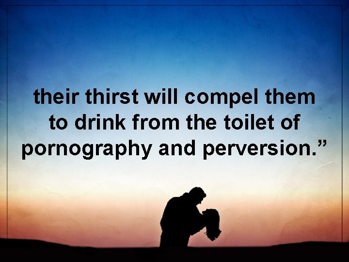 their thirst will compel them to drink from the toilet of pornography and perversion.