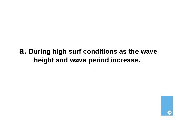 a. During high surf conditions as the wave height and wave period increase. 