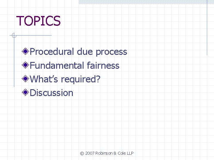 TOPICS Procedural due process Fundamental fairness What’s required? Discussion © 2007 Robinson & Cole