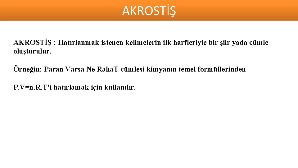 AKROSTİŞ : Hatırlanmak istenen kelimelerin ilk harfleriyle bir şiir yada cümle oluşturulur. Örneğin: Paran