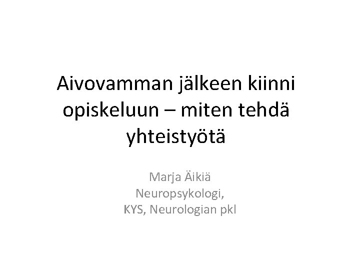 Aivovamman jälkeen kiinni opiskeluun – miten tehdä yhteistyötä Marja Äikiä Neuropsykologi, KYS, Neurologian pkl