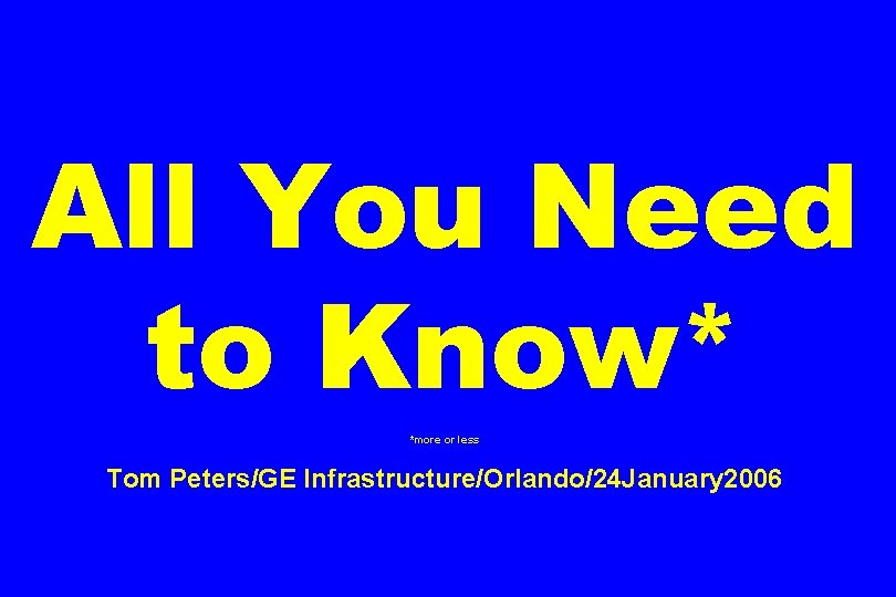 All You Need to Know* *more or less Tom Peters/GE Infrastructure/Orlando/24 January 2006 