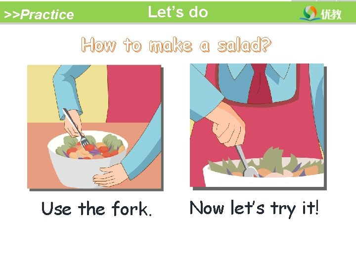 >>Practice Let’s do How to make a salad? Use the fork. Now let’s try