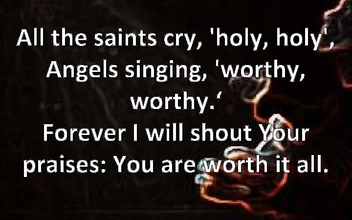 All the saints cry, 'holy, holy', Angels singing, 'worthy, worthy. ‘ Forever I will