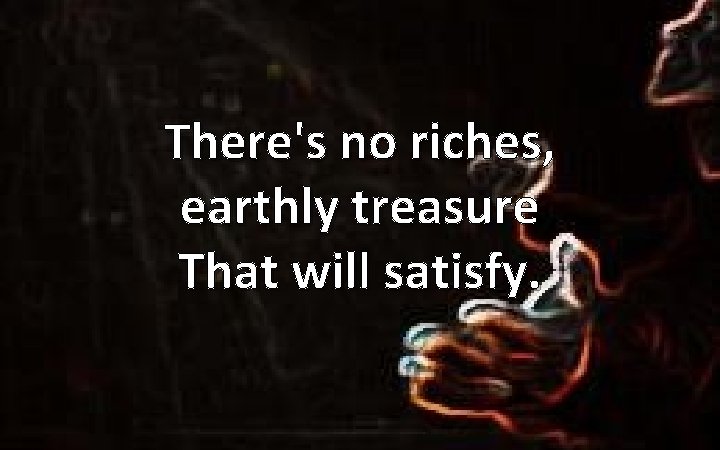 There's no riches, earthly treasure That will satisfy. 