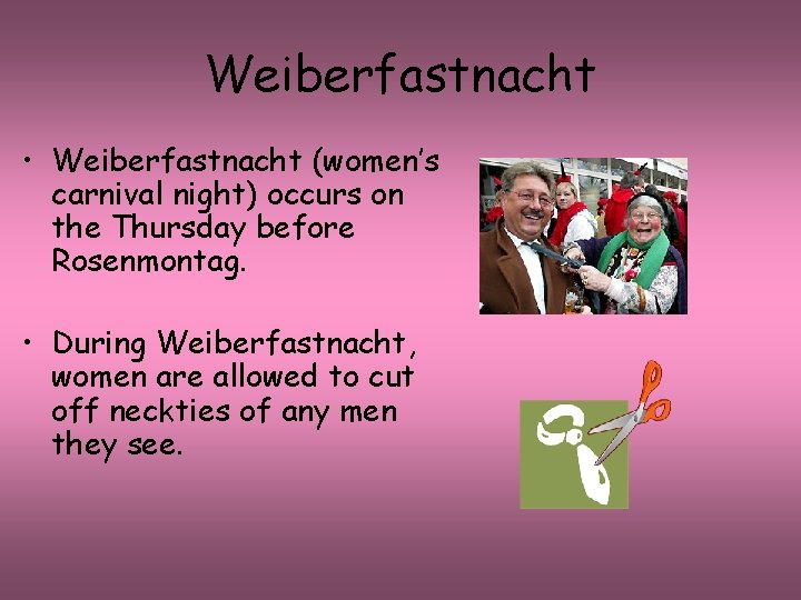 Weiberfastnacht • Weiberfastnacht (women’s carnival night) occurs on the Thursday before Rosenmontag. • During