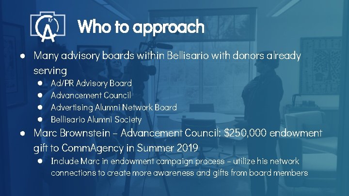 Who to approach ● Many advisory boards within Bellisario with donors already serving ●