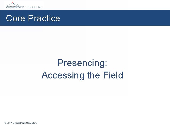 Core Practice Presencing: Accessing the Field © 2014 Choice. Point Consulting 