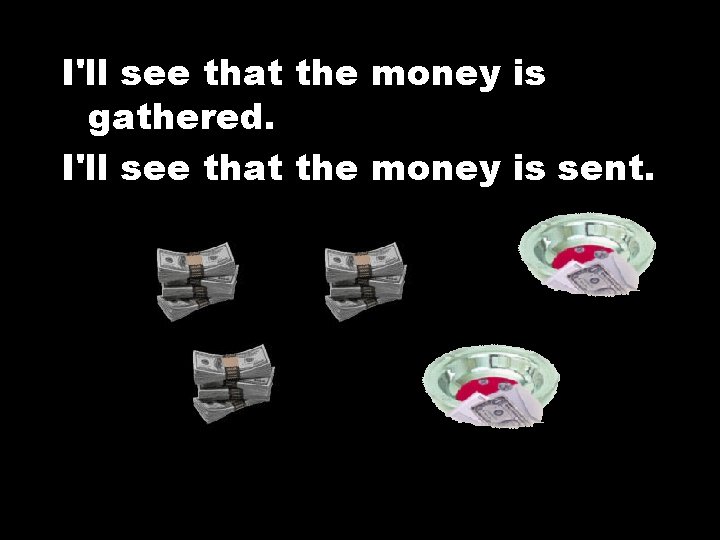 I'll see that the money is gathered. I'll see that the money is sent.