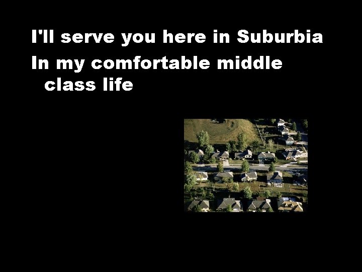 I'll serve you here in Suburbia In my comfortable middle class life 