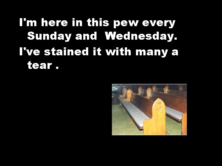 I'm here in this pew every Sunday and Wednesday. I've stained it with many