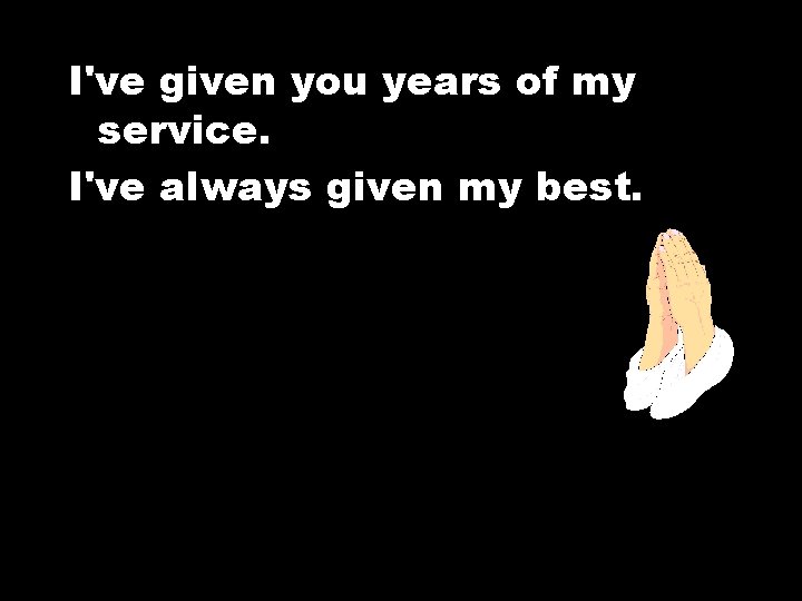I've given you years of my service. I've always given my best. 