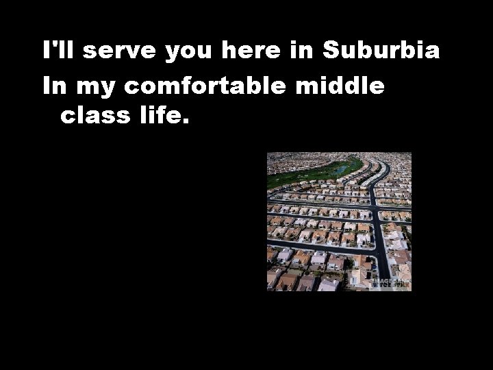 I'll serve you here in Suburbia In my comfortable middle class life. 