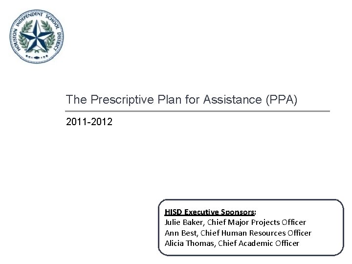 The Prescriptive Plan for Assistance (PPA) 2011 -2012 HISD Executive Sponsors: Julie Baker, Chief