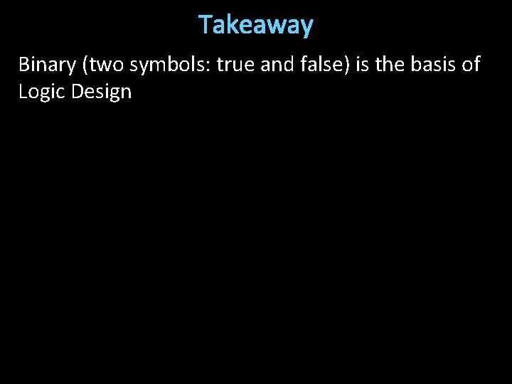 Takeaway Binary (two symbols: true and false) is the basis of Logic Design 