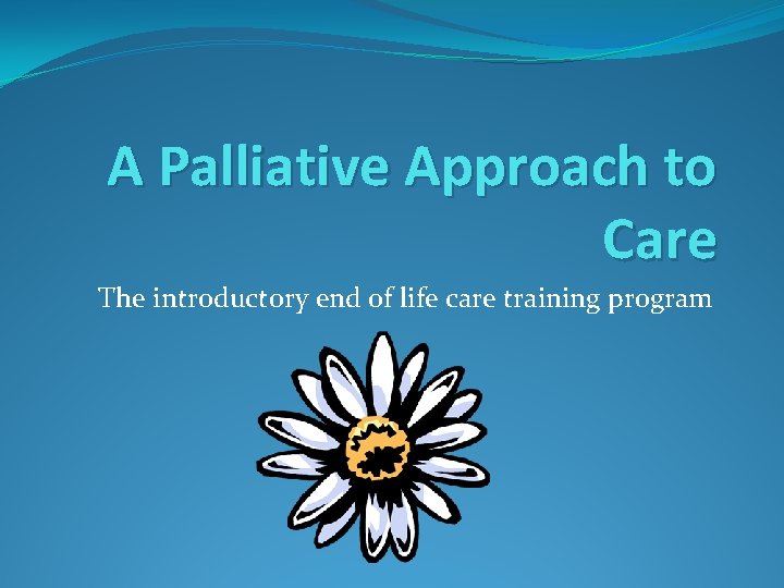 A Palliative Approach to Care The introductory end of life care training program A Palliative Approach to Care The introductory end of life care training program