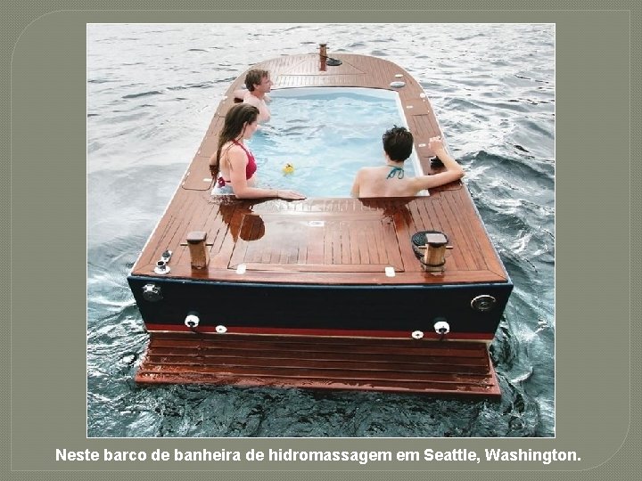 Neste barco de banheira de hidromassagem em Seattle, Washington. 