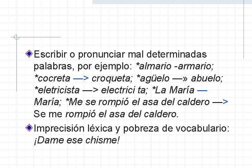 Escribir o pronunciar mal determinadas palabras, por ejemplo: *almario -armario; *cocreta —> croqueta; *agüelo