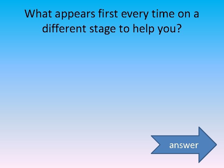 What appears first every time on a different stage to help you? answer 