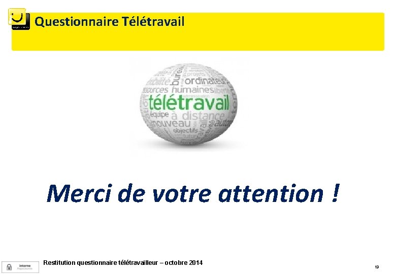 Questionnaire Télétravail Merci de votre attention ! Restitution questionnaire télétravailleur – octobre 2014 19