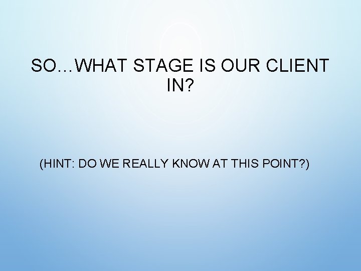 SO…WHAT STAGE IS OUR CLIENT IN? (HINT: DO WE REALLY KNOW AT THIS POINT? SO…WHAT STAGE IS OUR CLIENT IN? (HINT: DO WE REALLY KNOW AT THIS POINT?
