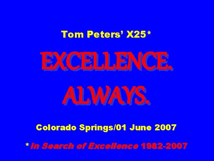 Tom Peters’ X 25* EXCELLENCE. ALWAYS. Colorado Springs/01 June 2007 *In Search of Excellence