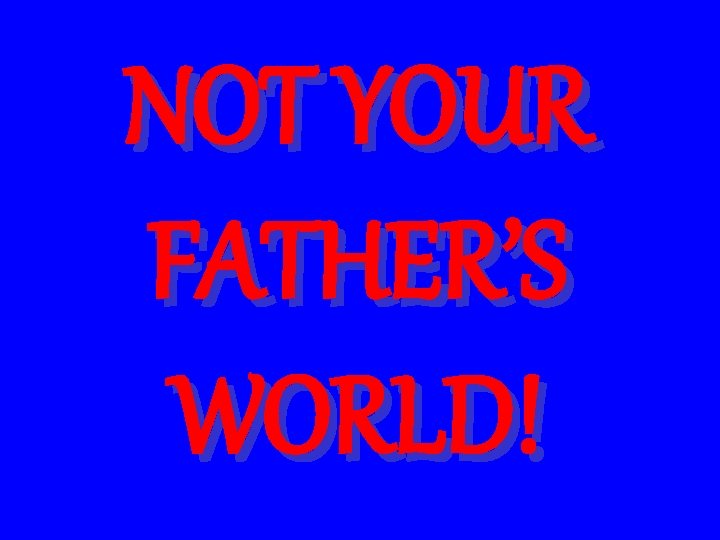 NOT YOUR FATHER’S WORLD! 