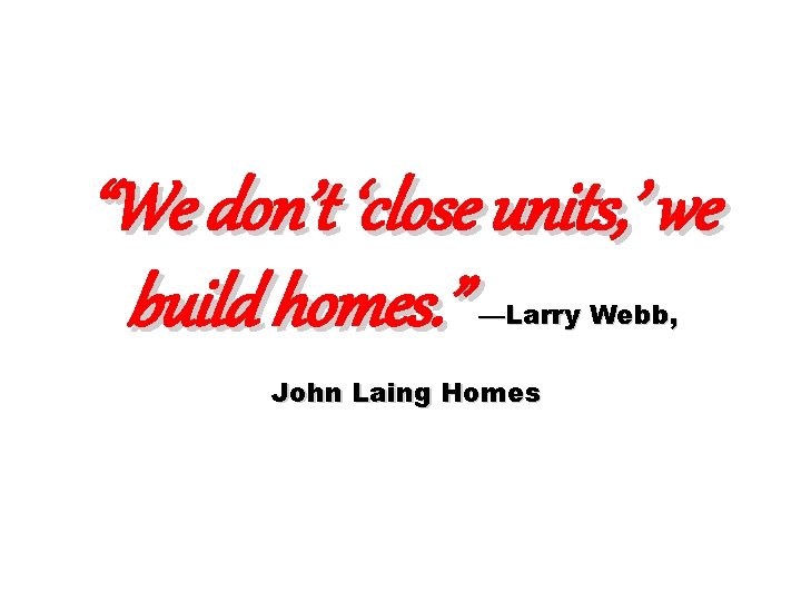 “We don’t ‘close units, ’ we build homes. ” —Larry Webb, John Laing Homes