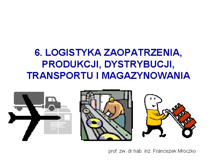 6. LOGISTYKA ZAOPATRZENIA, PRODUKCJI, DYSTRYBUCJI, TRANSPORTU I MAGAZYNOWANIA prof. zw. dr hab. inż. Franciszek