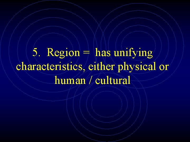 5. Region = has unifying characteristics, either physical or human / cultural 