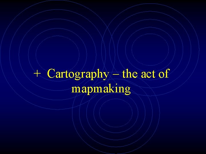 + Cartography – the act of mapmaking 
