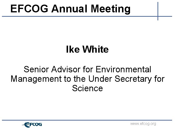 EFCOG Annual Meeting Ike White Senior Advisor for Environmental Management to the Under Secretary