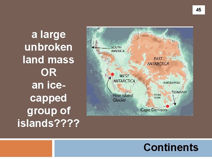 45 a large unbroken land mass OR an icecapped group of islands? ? Continents