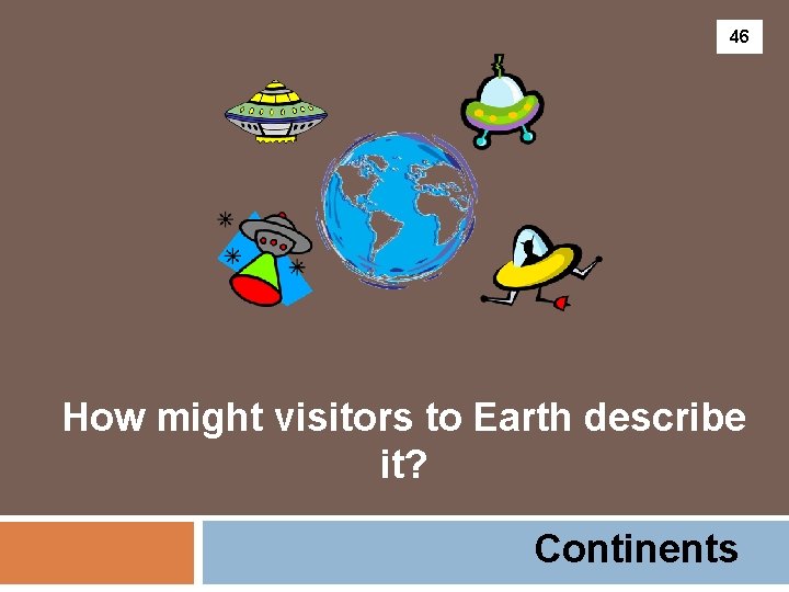 46 How might visitors to Earth describe it? Continents 